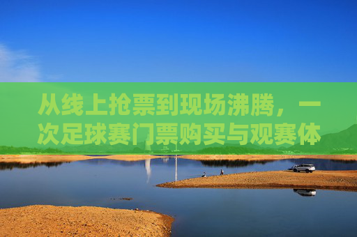 从线上抢票到现场沸腾,一次足球赛门票购买与观赛体验