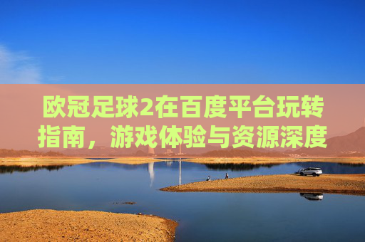 欧冠足球2在百度平台玩转指南,游戏体验与资源深度解析,欧冠足球2百度平台玩转指南,游戏体验与资源深度解析