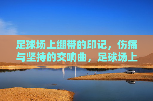 足球场上绷带的印记,伤痛与坚持的交响曲,足球场上绷带的印记,伤痛与坚持的交响曲