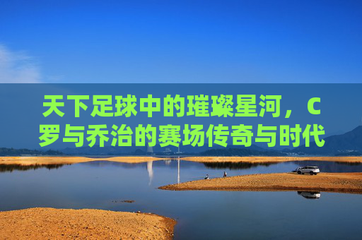 天下足球中的璀璨星河,C罗与乔治的赛场传奇与时代共鸣