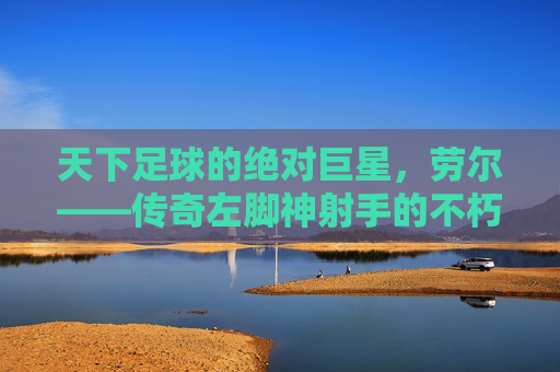 天下足球的绝对巨星,劳尔——传奇左脚神射手的不朽传奇
