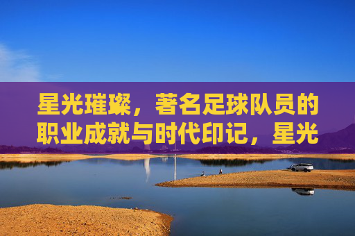 星光璀璨,著名足球队员的职业成就与时代印记,星光璀璨,著名足球队员的职业成就与时代印记