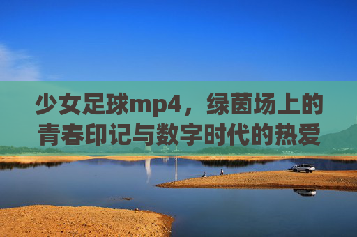 少女足球mp4，绿茵场上的青春印记与数字时代的热爱传承
