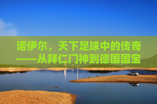 诺伊尔,天下足球中的传奇——从拜仁门神到德国国宝的守门艺术与时代印记,诺伊尔,天下足球中的传奇——从拜仁门神到德国国宝的守门艺术与时代印记