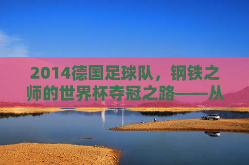 2014德国足球队，钢铁之师的世界杯夺冠之路——从卫冕之路到世界之巅的淬炼，2014德国足球队，钢铁之师的世界杯夺冠之路——从卫冕之路到世界之巅的淬炼