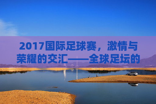 2017国际足球赛，激情与荣耀的交汇——全球足坛的璀璨时刻回顾，2017国际足球赛，激情与荣耀的交汇——全球足坛的璀璨时刻回顾