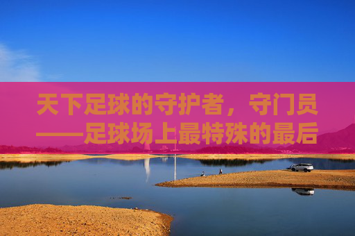 天下足球的守护者，守门员——足球场上最特殊的最后防线