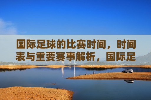 国际足球的比赛时间，时间表与重要赛事解析，国际足球比赛时间表与重要赛事解析
