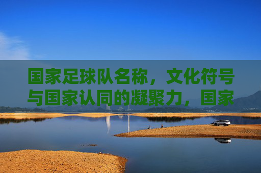 国家足球队名称,文化符号与国家认同的凝聚力,国家足球队名称、文化符号与国家认同的凝聚力