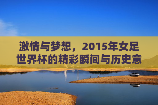 激情与梦想，2015年女足世界杯的精彩瞬间与历史意义，激情与梦想，2015年女足世界杯的精彩瞬间与历史意义