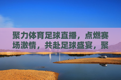 聚力体育足球直播，点燃赛场激情，共赴足球盛宴，聚力体育足球直播，点燃赛场激情，共赴足球盛宴