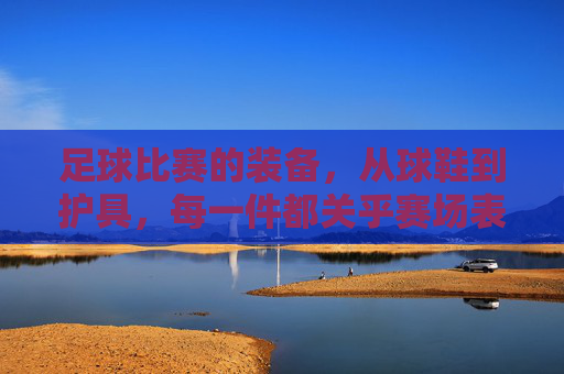 足球比赛的装备,从球鞋到护具,每一件都关乎赛场表现与安全