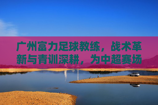 广州富力足球教练,战术革新与青训深耕,为中超赛场注入新活力,广州富力教练,战术革新与青训深耕,为中超赛场注入新活力