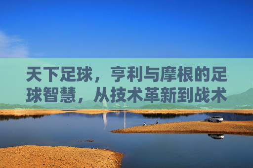 天下足球,亨利与摩根的足球智慧,从技术革新到战术解析的深度对话,天下足球,亨利与摩根的足球智慧深度对话——技术革新到战术解析的解析