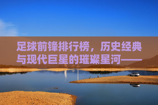 足球前锋排行榜,历史经典与现代巨星的璀璨星河——解析顶级前锋的进球哲学与时代印记,足球前锋排行榜,历史经典与现代巨星的璀璨星河——解析顶级前锋的进球哲学与时代印记