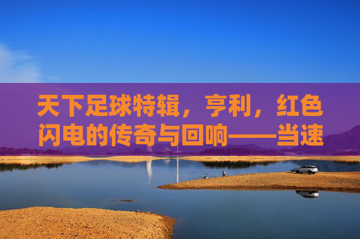 天下足球特辑，亨利，红色闪电的传奇与回响——当速度与进球成为永恒的符号，天下足球特辑，亨利，红色闪电的传奇与回响——当速度与进球成为永恒的符号