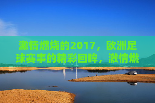 激情燃烧的2017，欧洲足球赛事的精彩回眸，激情燃烧的2017，欧洲足球赛事的精彩回眸