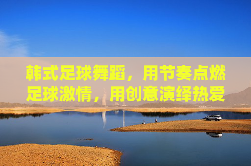 韩式足球舞蹈，用节奏点燃足球激情，用创意演绎热爱与活力，韩式足球舞蹈，用节奏点燃足球激情，用创意演绎热爱与活力
