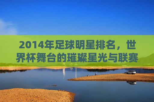 2014年足球明星排名,世界杯舞台的璀璨星光与联赛的持续统治,2014年足球明星排名,世界杯舞台的璀璨星光与联赛的持续统治力