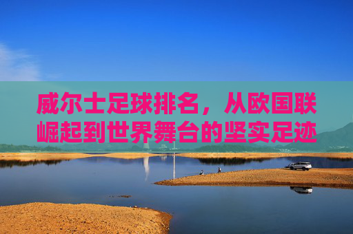 威尔士足球排名，从欧国联崛起到世界舞台的坚实足迹，威尔士足球排名，从欧国联崛起到世界舞台的坚实足迹