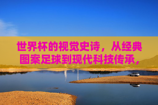 世界杯的视觉史诗,从经典图案足球到现代科技传承,世界杯视觉史诗,从经典图案足球到现代科技传承