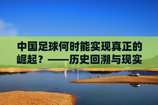 中国足球何时能实现真正的崛起？——历史回溯与现实路径的探索，中国足球何时能实现真正的崛起？——历史回溯与现实路径的探索
