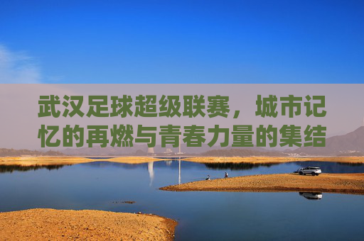 武汉足球超级联赛，城市记忆的再燃与青春力量的集结，武汉足球超级联赛，城市记忆的再燃与青春力量的集结