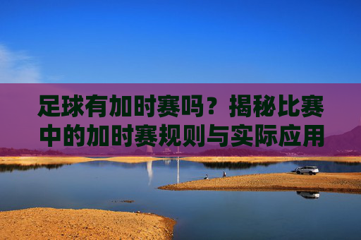 足球有加时赛吗？揭秘比赛中的加时赛规则与实际应用，足球有加时赛吗？揭秘比赛中的加时赛规则与实际应用