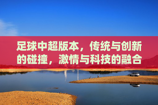 足球中超版本,传统与创新的碰撞,激情与科技的融合,中超足球,传统与创新碰撞,激情与科技的融合