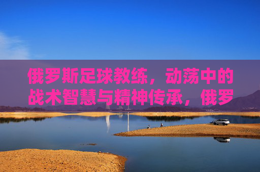 俄罗斯足球教练，动荡中的战术智慧与精神传承，俄罗斯足球教练，动荡中的战术智慧与精神传承