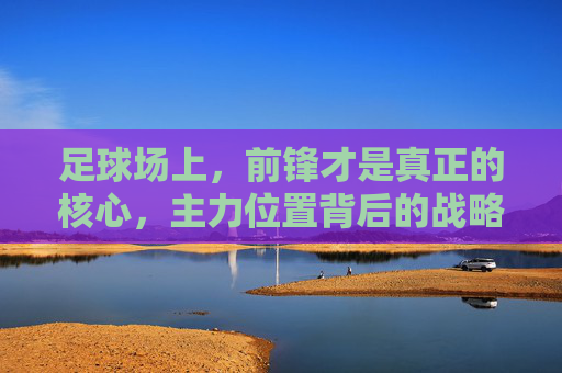 足球场上，前锋才是真正的核心，主力位置背后的战略与激情，足球场上，前锋才是真正的核心，主力位置背后的战略与激情
