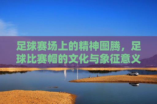 足球赛场上的精神图腾,足球比赛帽的文化与象征意义,足球赛场上的精神图腾,足球比赛帽的文化与象征意义