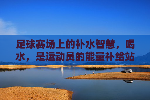 足球赛场上的补水智慧，喝水，是运动员的能量补给站，足球赛场上的补水智慧，喝水是运动员的能量补给站