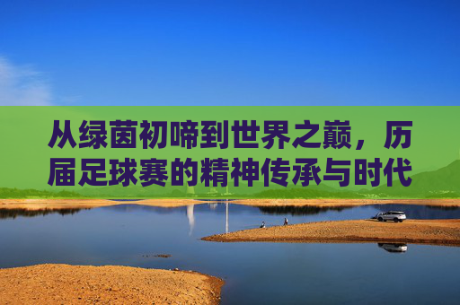 从绿茵初啼到世界之巅,历届足球赛的精神传承与时代印记,从绿茵初啼到世界之巅,历届足球赛的精神传承与时代印记
