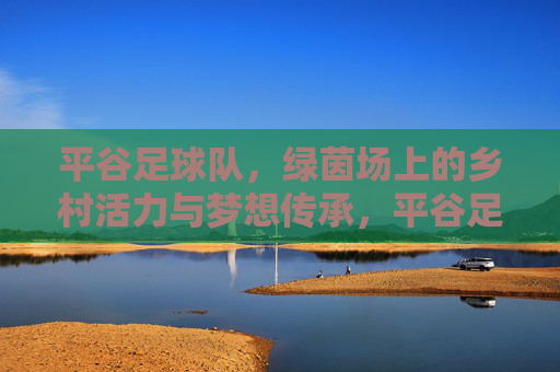 平谷足球队，绿茵场上的乡村活力与梦想传承，平谷足球队，绿茵场上的乡村活力与梦想传承