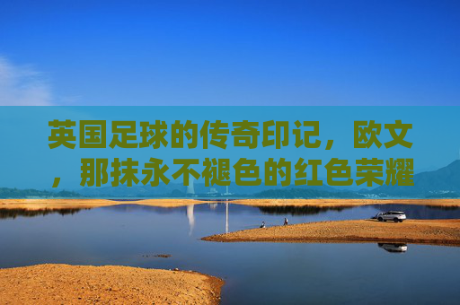 英国足球的传奇印记，欧文，那抹永不褪色的红色荣耀，英国足球的传奇印记，欧文，那抹永不褪色的红色荣耀