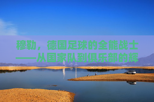 穆勒,德国足球的全能战士——从国家队到俱乐部的辉煌与德国足球的传承,穆勒,德国足球的全能战士——从国家队到俱乐部的辉煌与德国足球的传承