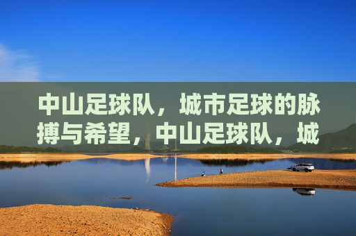 中山足球队，城市足球的脉搏与希望，中山足球队，城市足球的脉搏与希望