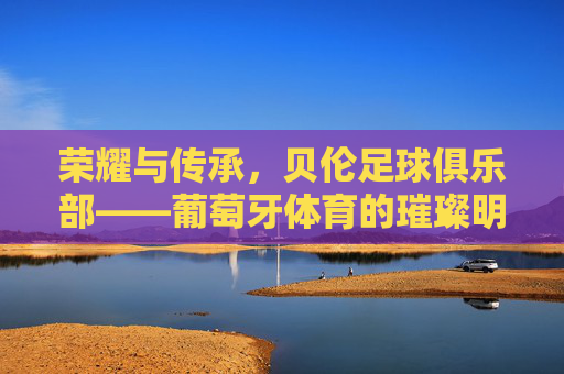 荣耀与传承，贝伦足球俱乐部——葡萄牙体育的璀璨明珠，荣耀与传承，贝伦足球俱乐部——葡萄牙体育的璀璨明珠
