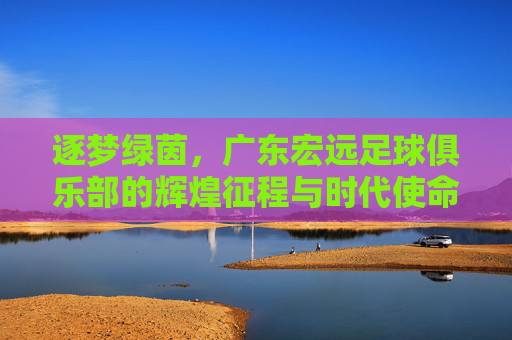 逐梦绿茵，广东宏远足球俱乐部的辉煌征程与时代使命，逐梦绿茵，广东宏远足球俱乐部的辉煌征程与时代使命