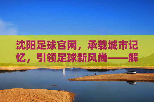 沈阳足球官网，承载城市记忆，引领足球新风尚——解码辽沈足球的数字新阵地，沈阳足球官网，承载城市记忆，引领足球新风尚——解码辽沈足球的数字新阵地