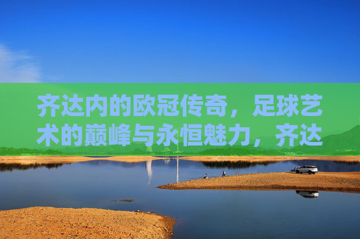 齐达内的欧冠传奇，足球艺术的巅峰与永恒魅力，齐达内的欧冠传奇，足球艺术的巅峰与永恒魅力