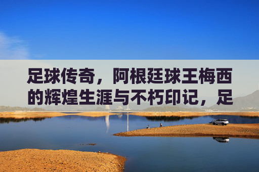 足球传奇，阿根廷球王梅西的辉煌生涯与不朽印记，足球传奇，阿根廷球王梅西的辉煌生涯与不朽印记