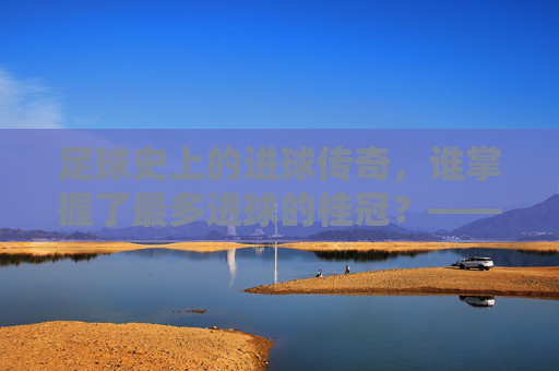 足球史上的进球传奇，谁掌握了最多进球的桂冠？——探寻足球史上进球最多的奥秘，足球史上的进球传奇，谁掌握了最多进球的桂冠？——探寻足球史上进球最多的奥秘