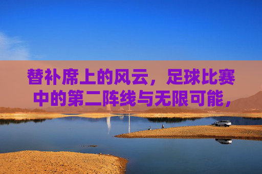 替补席上的风云,足球比赛中的第二阵线与无限可能,替补席上的风云,足球比赛中的第二阵线与无限可能