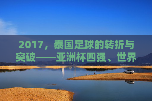 2017，泰国足球的转折与突破——亚洲杯四强、世界杯预选赛冲刺，书写新篇章，2017泰国足球的转折与突破，亚洲杯四强、世界杯预选赛冲刺书写新篇章