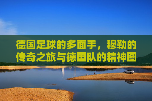 德国足球的多面手，穆勒的传奇之旅与德国队的精神图腾，德国足球多面手穆勒，传奇之旅与德国队的精神图腾