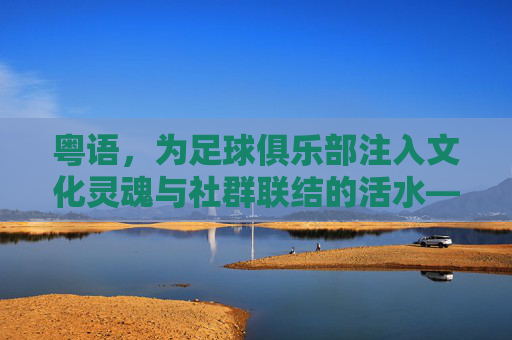 粤语，为足球俱乐部注入文化灵魂与社群联结的活水——论粤语在足球俱乐部中的文化传承与社群凝聚作用，粤语，为足球俱乐部注入文化灵魂与社群联结的活水——论粤语在足球俱乐部中的文化传承与社群凝聚作用