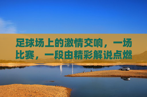 足球场上的激情交响，一场比赛，一段由精彩解说点燃的盛宴，足球场上的激情交响，一场比赛，由精彩解说点燃的盛宴