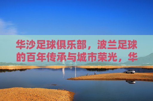 华沙足球俱乐部，波兰足球的百年传承与城市荣光，华沙足球俱乐部，波兰足球的百年传承与城市荣光